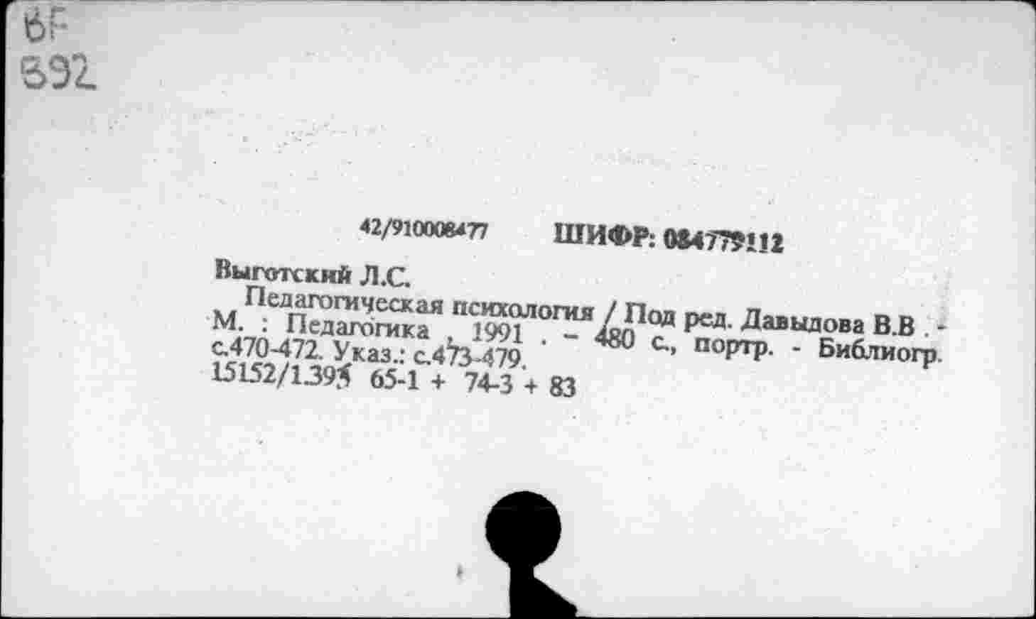 ﻿42/910008477 ШИФР: 084779112
Выготский Л.С.
Педагогическая психология / Под ред. Давыдова В.В . * М. : Педагогика , 1991 . - 480 с., портр. - Библиогр. с.470-472. Указ.: с.473-479.
15152/1395 65-1 + 74-3 + 83